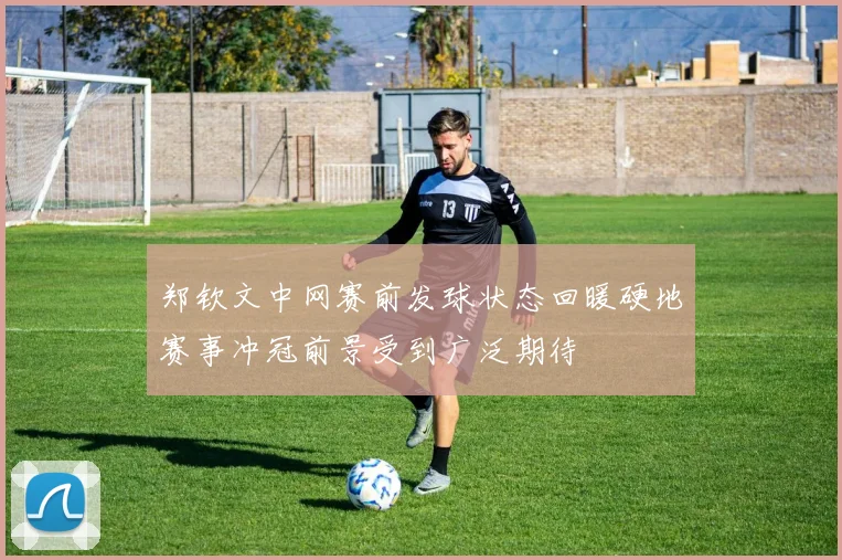 郑钦文中网赛前发球状态回暖硬地赛事冲冠前景受到广泛期待