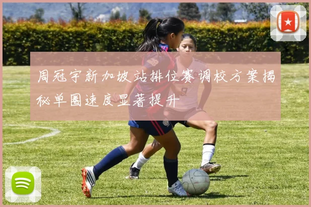 周冠宇新加坡站排位赛调校方案揭秘单圈速度显著提升